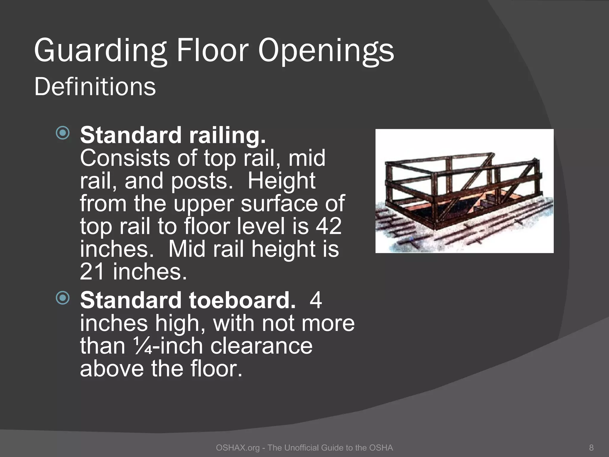 Guarding Floor Openings
Definitions
    Standard railing.
     Consists of top rail, mid
     rail, and posts. Height
     from the upper surface of
     top rail to floor level is 42
     inches. Mid rail height is
     21 inches.
    Standard toeboard. 4
     inches high, with not more
     than ¼-inch clearance
     above the floor.


                   OSHAX.org - The Unofficial Guide to the OSHA   8
 