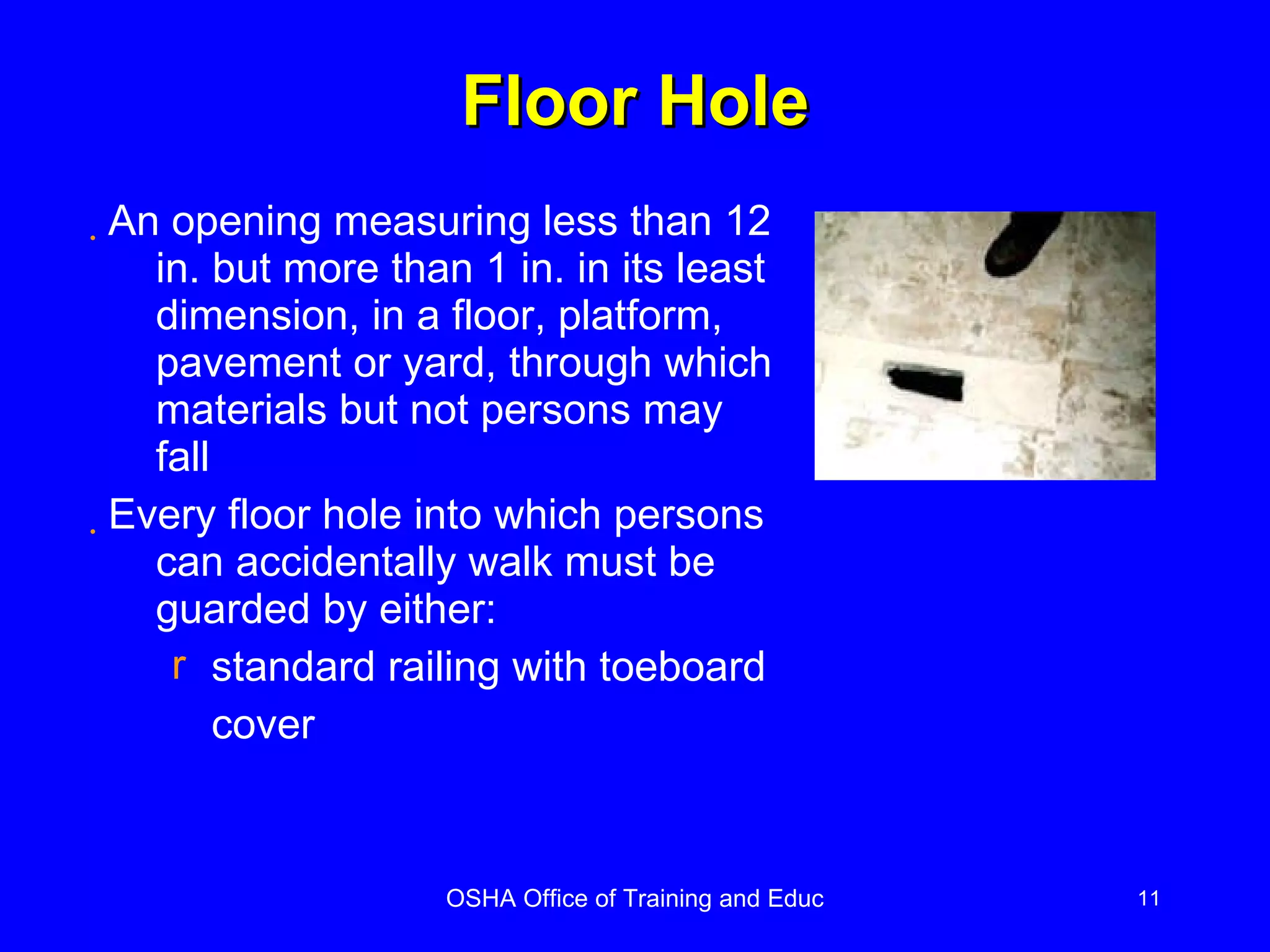 Floor Hole An opening measuring less than 12 in. but more than 1 in. in its least dimension, in a floor, platform, pavement or yard, through which materials but not persons may fall Every floor hole into which persons can accidentally walk must be guarded by either: standard railing with toeboard cover 