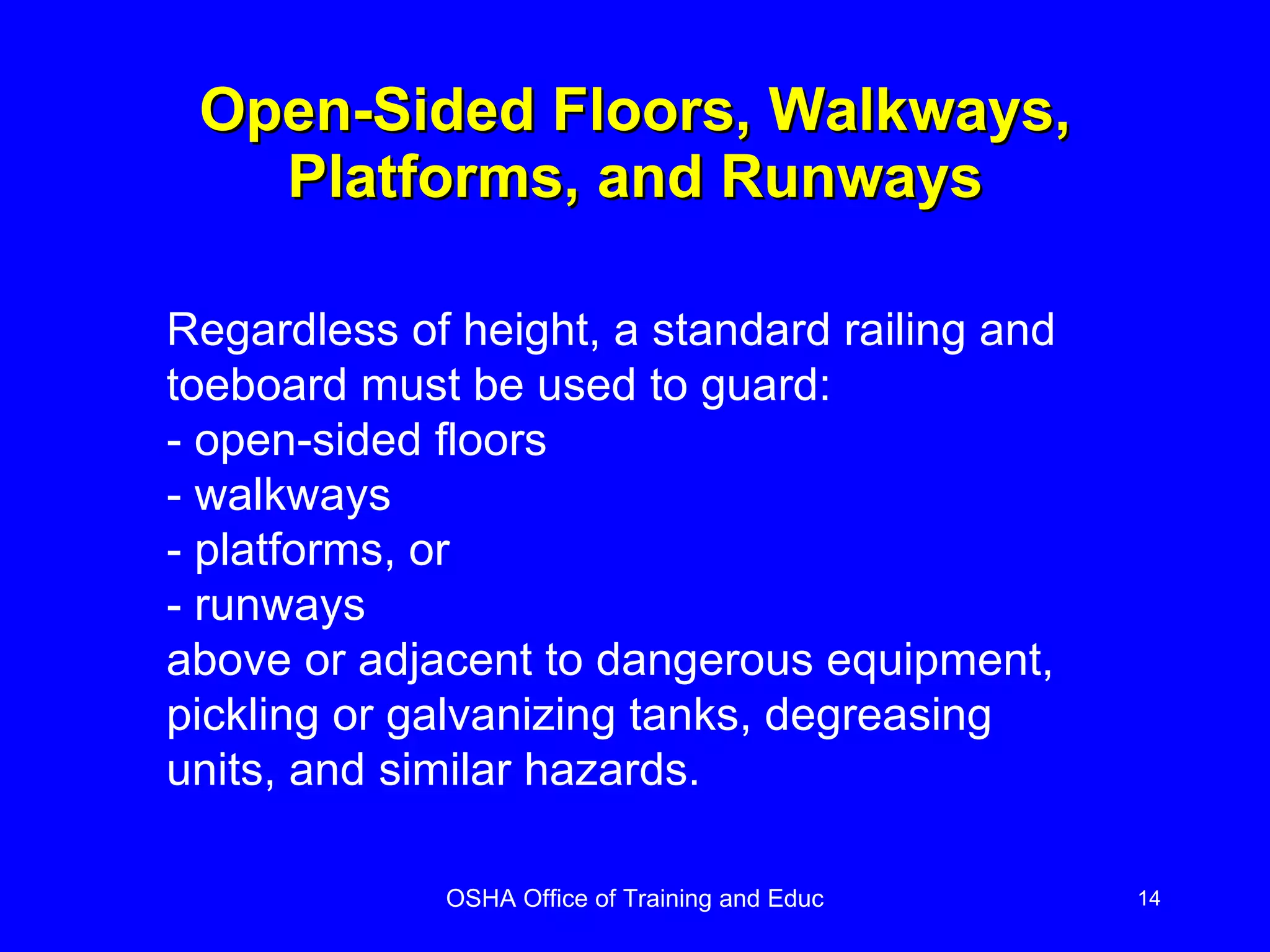 Open-Sided Floors, Walkways, Platforms, and Runways Regardless of height, a standard railing and toeboard must be used to guard: - open-sided floors - walkways - platforms, or - runways above or adjacent to dangerous equipment, pickling or galvanizing tanks, degreasing units, and similar hazards. 