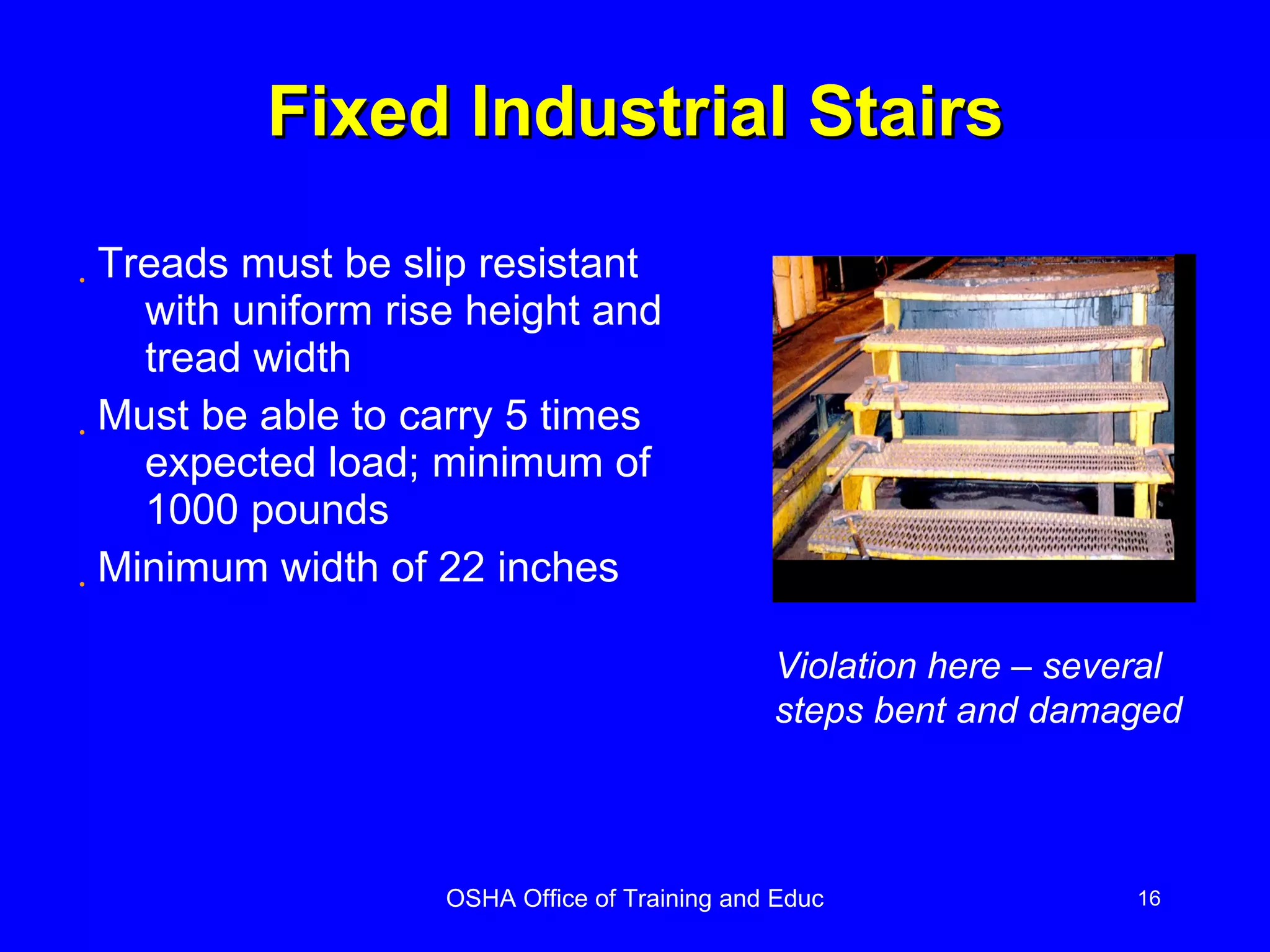 Fixed Industrial Stairs Treads must be slip resistant with uniform rise height and tread width Must be able to carry 5 times expected load; minimum of 1000 pounds Minimum width of 22 inches Violation here – several steps bent and damaged 
