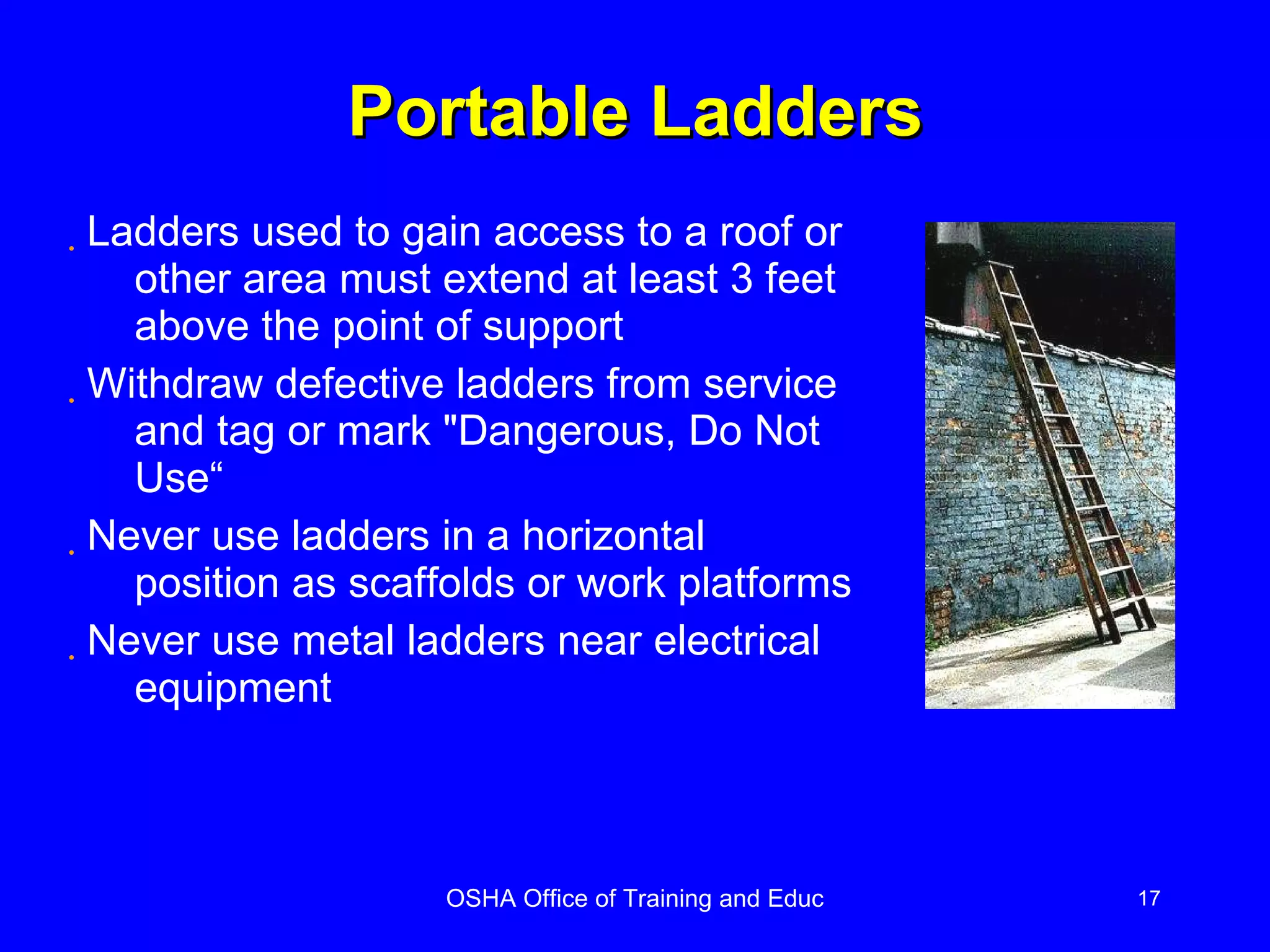 Portable Ladders Ladders used to gain access to a roof or other area must extend at least 3 feet above the point of support Withdraw defective ladders from service and tag or mark "Dangerous, Do Not Use“ Never use ladders in a horizontal position as scaffolds or work platforms Never use metal ladders near electrical equipment 