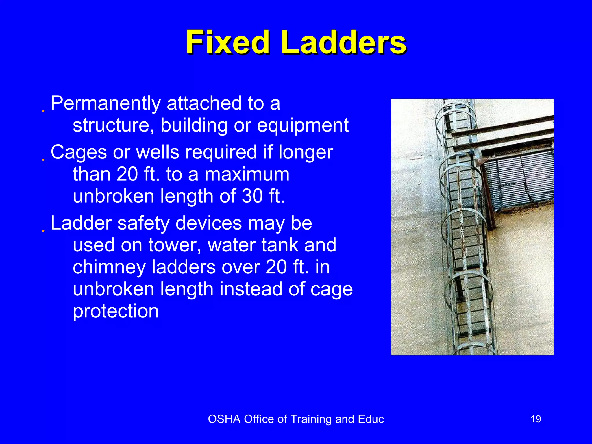 Fixed Ladders Permanently attached to a structure, building or equipment Cages or wells required if longer than 20 ft. to a maximum unbroken length of 30 ft. Ladder safety devices may be used on tower, water tank and chimney ladders over 20 ft. in unbroken length instead of cage protection 