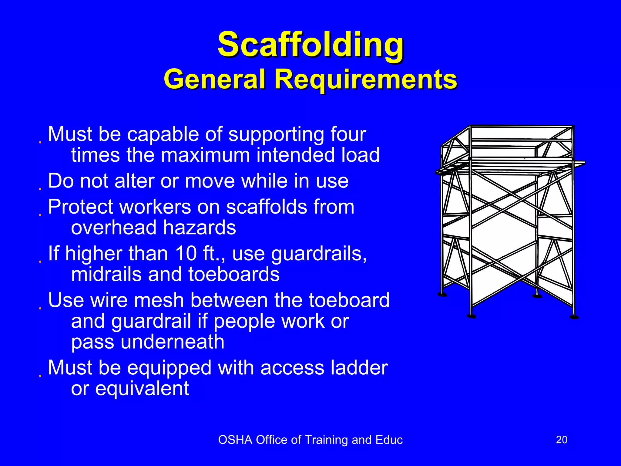 Scaffolding General Requirements Must be capable of supporting four  times the maximum intended load Do not alter or move while in use Protect workers on scaffolds from overhead hazards If higher than 10 ft., use guardrails, midrails and toeboards Use wire mesh between the toeboard and guardrail if people work or pass underneath Must be equipped with access ladder or equivalent 