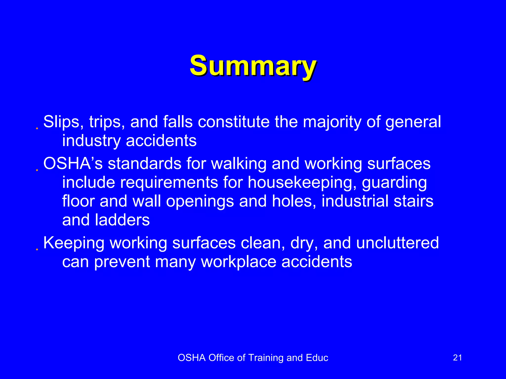 Summary Slips, trips, and falls constitute the majority of general industry accidents OSHA’s standards for walking and working surfaces include requirements for housekeeping, guarding floor and wall openings and holes, industrial stairs and ladders Keeping working surfaces clean, dry, and uncluttered can prevent many workplace accidents 