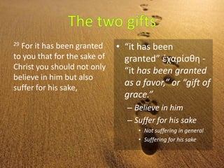 29 For it has been granted
to you that for the sake of
Christ you should not only
believe in him but also
suffer for his sake,
• “it has been
granted” ἐχαρίσθη -
“it has been granted
as a favor,” or “gift of
grace.”
– Believe in him
– Suffer for his sake
• Not suffering in general
• Suffering for his sake
 