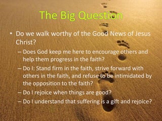 • Do we walk worthy of the Good News of Jesus
Christ?
– Does God keep me here to encourage others and
help them progress in the faith?
– Do I: Stand firm in the faith, strive forward with
others in the faith, and refuse to be intimidated by
the opposition to the faith?
– Do I rejoice when things are good?
– Do I understand that suffering is a gift and rejoice?
 