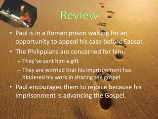 • Paul is in a Roman prison waiting for an
opportunity to appeal his case before Caesar.
• The Philippians are concerned for him:
– They’ve sent him a gift
– They are worried that his imprisonment has
hindered his work in sharing the gospel
• Paul encourages them to rejoice because his
imprisonment is advancing the Gospel.
 