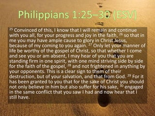 25 Convinced of this, I know that I will remain and continue
with you all, for your progress and joy in the faith, 26 so that in
me you may have ample cause to glory in Christ Jesus,
because of my coming to you again. 27 Only let your manner of
life be worthy of the gospel of Christ, so that whether I come
and see you or am absent, I may hear of you that you are
standing firm in one spirit, with one mind striving side by side
for the faith of the gospel, 28 and not frightened in anything by
your opponents. This is a clear sign to them of their
destruction, but of your salvation, and that from God. 29 For it
has been granted to you that for the sake of Christ you should
not only believe in him but also suffer for his sake, 30 engaged
in the same conflict that you saw I had and now hear that I
still have.
 