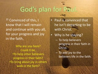 25 Convinced of this, I
know that I will remain
and continue with you all,
for your progress and joy
in the faith,
• Paul is convinced that
he isn’t departing to be
with Christ.
• Why is he staying?
– To help believers
progress in their faith in
Christ.
– To add joy to the
believers life in the faith.
Why are you here?
Could it be,
•To help other believers
progress in their faith?
•To bring about joy in others
walk in the faith?
 