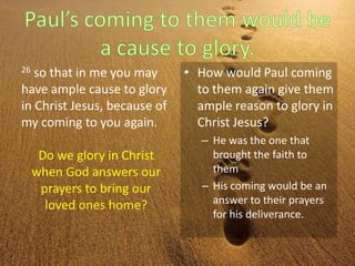 26 so that in me you may
have ample cause to glory
in Christ Jesus, because of
my coming to you again.
• How would Paul coming
to them again give them
ample reason to glory in
Christ Jesus?
– He was the one that
brought the faith to
them
– His coming would be an
answer to their prayers
for his deliverance.
Do we glory in Christ
when God answers our
prayers to bring our
loved ones home?
 