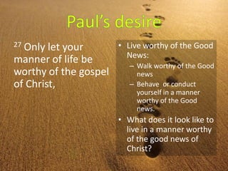 27 Only let your
manner of life be
worthy of the gospel
of Christ,
• Live worthy of the Good
News:
– Walk worthy of the Good
news
– Behave or conduct
yourself in a manner
worthy of the Good
news.
• What does it look like to
live in a manner worthy
of the good news of
Christ?
 