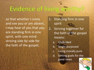 so that whether I come
and see you or am absent,
I may hear of you that you
are standing firm in one
spirit, with one mind
striving side by side for
the faith of the gospel,
1. Standing firm in one
spirit
2. Striving together for
the faith of the gospel
means:
a. Undivided
b. Single purposed
c. Living morally pure
d. Setting goals for the
good news
 