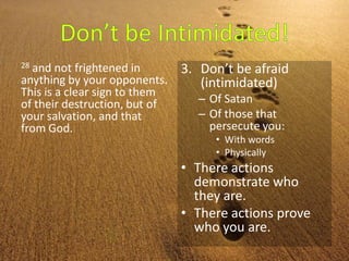28 and not frightened in
anything by your opponents.
This is a clear sign to them
of their destruction, but of
your salvation, and that
from God.
3. Don’t be afraid
(intimidated)
– Of Satan
– Of those that
persecute you:
• With words
• Physically
• There actions
demonstrate who
they are.
• There actions prove
who you are.
 