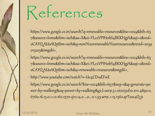 References 
https://www.google.co.in/search?q=renewable+resources&biw=1024&bih=65 
7&source=lnms&tbm=isch&sa=X&ei=YLc2VPIH0bS4BKKHgjA&sqi=2&ved= 
0CAYQ_AUoAQ#tbm=isch&q=non%20renewable%20resources&revid=2039 
015225&imgdii=_ 
https://www.google.co.in/search?q=renewable+resources&biw=1024&bih=65 
7&source=lnms&tbm=isch&sa=X&ei=YLc2VPIH0bS4BKKHgjA&sqi=2&ved= 
0CAYQ_AUoAQ#tbm=isch&q=renewable+resources&imgdii=_ 
http://www.youtube.com/watch?v=Uc4CD1aEFwE 
https://www.google.co.in/search?biw=1024&bih=657&noj=1&q=generate+po 
wer+by+walking&oq=power+by+walking&gs_l=serp.3.1.0i22i30l10.2111.4890.0. 
6760.16.15.0.1.1.0.162.1570.2j12.14.0....0...1c.1.55.serp..1.15.1562.qrTzac4Q-js 
10/10/2014 Power By Walking 23 
 