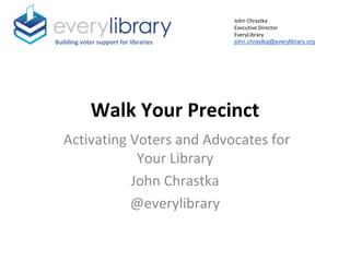 Walk Your Precinct
Activating Voters and Advocates for
Your Library
John Chrastka
@everylibrary
Building voter support for libraries
John Chrastka
Executive Director
EveryLibrary
john.chrastka@everylibrary.org
 