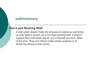 wall/masonary
•Non-Load Bearing Wall
• A wall which doesn’t help the structure to stand up and holds
up only itself is known as a non-load bearing wall. It doesn’t
support floor roof loads above. It is a framed structure. Most
of the time, They are interior walls whose purpose is to
divide the structure into rooms.
 