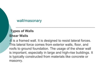 wall/masonary
Types of Walls
Shear Walls
•It is a framed wall. It is designed to resist lateral forces.
This lateral force comes from exterior walls, floor, and
roofs to ground foundation. The usage of the shear wall
is important, especially in large and high-rise buildings. It
is typically constructed from materials like concrete or
masonry.
 