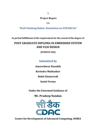 A 
Project Report 
On 
“Wall Climbing Robot: Simulation on STK500 kit” 
In partial fulfillment of the requirement for the award of the degree of 
POST GRADUATE DIPLOMA IN EMBEDDED SYSTEM 
AND VLSI DESIGN 
(PGDEVD-XXI) 
Submitted by 
Amareshwar Kaushik 
Ravindra Mathanker 
Rohit Chaturvedi 
Sumit Verma 
Under the Esteemed Guidance of 
Mr. Pradeep Nandan 
Centre for Development of Advanced Computing, NOIDA 
CDAC, NOIDA 
PGDEVD - XXI 
 