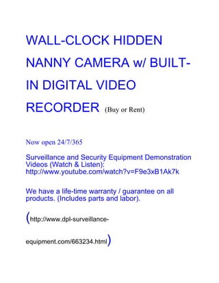 WALL-CLOCK HIDDEN
NANNY CAMERA w/ BUILT-
IN DIGITAL VIDEO
RECORDER                   (Buy or Rent)



Now open 24/7/365

Surveillance and Security Equipment Demonstration
Videos (Watch & Listen):
http://www.youtube.com/watch?v=F9e3xB1Ak7k

We have a life-time warranty / guarantee on all
products. (Includes parts and labor).

(http://www.dpl-surveillance-
equipment.com/663234.html   )
 