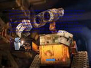 La trama sigue a un  robot  llamado WALL·E, quien es diseñado para limpiar la basura que cubre la  Tierra  —después de que fuera devastada y abandonada por el  ser humano — en un futuro lejano. Previo a esto, se enamora de EVE (EVA en  Latinoamérica  y  España ), una robot que es enviada a la Tierra para investigar la existencia de vida en dicho planeta, y la sigue al  espacio exterior  en una aventura que cambia el destino de ambos para salvar la  naturaleza  y la humanidad. 