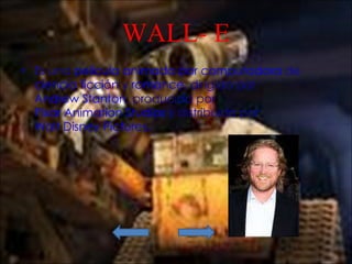 WALL- E Es una  película   animada por computadora  de  ciencia ficción  y  romance , dirigida por  Andrew Stanton , producida por  Pixar Animation Studios  y distribuida por  Walt Disney Pictures . 