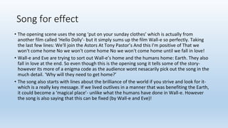 Song for effect
• The opening scene uses the song ‘put on your sunday clothes’ which is actually from
another film called ‘Hello Dolly’- but it simply sums up the film Wall-e so perfectly. Taking
the last few lines: We'll join the Astors At Tony Pastor’s And this I'm positive of That we
won't come home No we won't come home No we won't come home until we fall in love!
• Wall-e and Eve are trying to sort out Wall-e’s home and the humans home: Earth. They also
fall in love at the end. So even though this is the opening song it tells some of the story-
however its more of a enigma code as the audience wont nesacarily pick out the song in the
much detail. ‘Why will they need to get home?’
• The song also starts with lines about the brilliance of the world if you strive and look for it-
which is a really key message. If we lived outlives in a manner that was benefiting the Earth,
it could become a ‘magical place’- unlike what the humans have done in Wall-e. However
the song is also saying that this can be fixed (by Wall-e and Eve)!
 