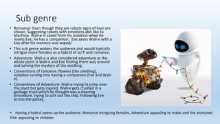 Sub genre
• Romance- Even though they are robots signs of love are
shown. Suggesting robots with emotions abit like Ex
Machina. Wall-e is saved from his isolation when he
meets Eve, he has a companion. Eve saves Wall-e with a
kiss after his memory was wiped/
• This sub genre widens the audience and would typically
intrigue more females as a hybrid of sci fi and romance.
• Adventure- Wall-e is also considered adventure as the
whole point is Wall-e and Eve finding there way around
and solving the mystery of the seedling.
• Conventions of romance: flowers (the seedling),
isolation turning into having a companion (Eve and Wall-
e).
• Conventions of Adventure: Wall-e trying to jump over
the plant but gets injured, Wall-e gets crushed in a
garbage truck which he thought was a cleaning
procedure, trying to sort out the ship, Following Eve
across the galaxy.
• Having a hybrid opens up the audience. Romance intriguing females, Adventure appealing to males and the animated
Film appealing to children.
 
