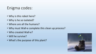 Enigma codes:
• Why is this robot here?
• Why is he so isolated?
• Where are all the humans?
• Why must Wall-e complete this clean up process?
• Who created Wall-e?
• Will he survive?
• What's the purpose of this plant?
 