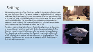 Setting
• Although the majority of the film is set on Earth- the science fiction traits
are most definitely there. The world looks grey and polluted. It is made to
look toxic. Earth is projected to be a completely different place in the film
as to how it is now. It is highlighting moral threat of what the world could
turn into-inhabitable. The size of wall-e compared to the garbage sky
scrappers truly indicates the extent of disruption. It is truly a dystopian
future suggesting that future generations are at risk.
• The other main setting is the Axiom. Axiom literally means ‘a statement
or proposition on which an abstractly defined structure is based’. The
Axiom is a ship in which the humans who are wealthy enough live on.
They do nothing for themselves- the Axiom is very modern/high tech
which robots/machines that allow the humans to sit all day long. This
suggests that humans are becoming so lazy and selfish that they are
destroying their own race.
 