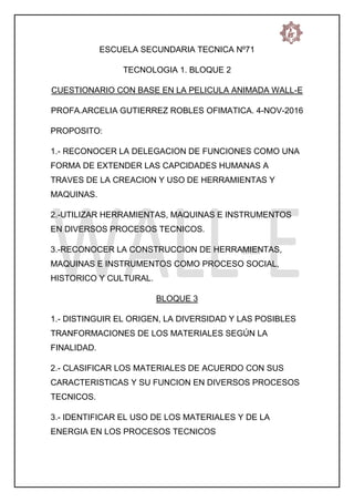 ESCUELA SECUNDARIA TECNICA Nº71
TECNOLOGIA 1. BLOQUE 2
CUESTIONARIO CON BASE EN LA PELICULA ANIMADA WALL-E
PROFA.ARCELIA GUTIERREZ ROBLES OFIMATICA. 4-NOV-2016
PROPOSITO:
1.- RECONOCER LA DELEGACION DE FUNCIONES COMO UNA
FORMA DE EXTENDER LAS CAPCIDADES HUMANAS A
TRAVES DE LA CREACION Y USO DE HERRAMIENTAS Y
MAQUINAS.
2.-UTILIZAR HERRAMIENTAS, MAQUINAS E INSTRUMENTOS
EN DIVERSOS PROCESOS TECNICOS.
3.-RECONOCER LA CONSTRUCCION DE HERRAMIENTAS,
MAQUINAS E INSTRUMENTOS COMO PROCESO SOCIAL,
HISTORICO Y CULTURAL.
BLOQUE 3
1.- DISTINGUIR EL ORIGEN, LA DIVERSIDAD Y LAS POSIBLES
TRANFORMACIONES DE LOS MATERIALES SEGÚN LA
FINALIDAD.
2.- CLASIFICAR LOS MATERIALES DE ACUERDO CON SUS
CARACTERISTICAS Y SU FUNCION EN DIVERSOS PROCESOS
TECNICOS.
3.- IDENTIFICAR EL USO DE LOS MATERIALES Y DE LA
ENERGIA EN LOS PROCESOS TECNICOS
 