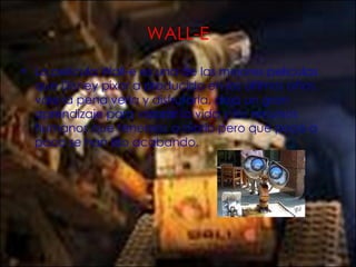 WALL-E La película Wall-e es una de las mejores películas que Disney pixar a producido en los últimos años, vale la pena verla y disfrutarla, deja un gran aprendizaje para valorar la vida y los recursos humanos que tenemos a diario pero que poco a poco se han ido acabando. 
