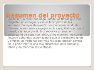 Resumen del proyectoPuede ser un robot que haga una de las tareas que más
disgustan en el hogar, y esa es la limpieza de las
ventanas. En lugar de invertir tiempo dependiendo del
número de ventanas y espejos en la casa, Wall-e promete
hacerlo casi todo por ti. Este robot va a tener un
dispersante de agua con jabón, unos motores los cuales
llevaran adheridas espumas para que al encenderlo giren
y limpien las ventanas con mas facilidad también llevara
en la parte inferior una tela absorbente para limpiar el
jabón y no manchar las ventanas.
 