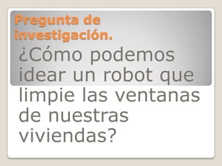 Pregunta de
investigación.
¿Cómo podemos
idear un robot que
limpie las ventanas
de nuestras
viviendas?
 