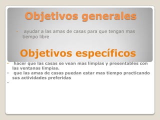 Objetivos generales
• ayudar a las amas de casas para que tengan mas
tiempo libre
Objetivos específicos
• hacer que las casas se vean mas limpias y presentables con
las ventanas limpias.
• que las amas de casas puedan estar mas tiempo practicando
sus actividades preferidas
•
 