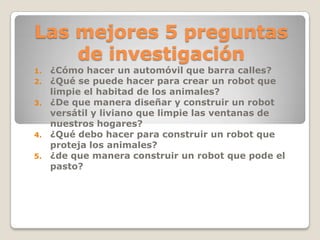 Las mejores 5 preguntas
de investigación
1. ¿Cómo hacer un automóvil que barra calles?
2. ¿Qué se puede hacer para crear un robot que
limpie el habitad de los animales?
3. ¿De que manera diseñar y construir un robot
versátil y liviano que limpie las ventanas de
nuestros hogares?
4. ¿Qué debo hacer para construir un robot que
proteja los animales?
5. ¿de que manera construir un robot que pode el
pasto?
 