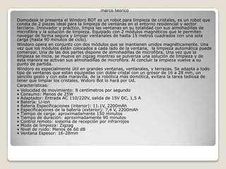 marco teorico
Domodesk le presenta el Windoro BOT es un robot para limpieza de cristales, es un robot que
consta de 2 piezas ideal para la limpieza de ventanas en el entorno residencial y sector
terciario. Innovador y práctico, limpia las ventanas en su totalidad con sus almohadillas de
microfibra y la solución de limpieza. Equipado con 2 módulos magnéticos que le permiten
navegar de forma segura y limpiar ventanales de hasta 15 metros cuadrados con una sola
carga (hasta 90 minutos de ciclo).
Windoro opera en conjunto con dos módulos que se mantienen unidos magnéticamente. Una
vez que los módulos están colocados a cada lado de la ventana, la limpieza automática puede
comenzar. Una de las dos partes dispone de almohadillas de microfibra. Una vez que la
limpieza se inicia, se mueve en zigzag mientras se pulveriza una solución de limpieza y de
esta manera se activan sus almohadillas de microfibra. Al concluir la limpieza vuelve a su
punto de partida.
Windoro es especialmente útil en grandes ventanas, ventanales, y terrazas. Se adapta a todo
tipo de ventanas que están equipadas con doble cristal con un grosor de 16 a 28 mm, un
sencillo gesto y con esta maravilla, de la robótica más domótica, evitara la tarea tediosa de
tener que limpiar los cristales, Widoro Bot lo hará por Ud.
Características:
• Velocidad de movimiento: 8 centímetros por segundo
• Consumo: Menos de 25W
• Adaptador: Entrada AC 110/220V, salida de 15V DC, 1,5 A
• Batería: Li-ion
• Batería Especificaciones (interior): 11.1V, 2200mAh
• Especificaciones de la batería (exterior): 7,4 V, 2200mAh
• Tiempo de carga: aproximadamente 150 minutos
• Tiempo de duración: aproximadamente 90 minutos
• Control remoto: sistema de recepción por infrarrojos
• Modo de limpieza: Zigzag
• Nivel de ruido: Menos de 60 dB
• Ventana Espesor: 16-28mm
 