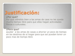Justificación:
¿Por qué?
Por que viéndolo bien a las amas de casa no les queda
mucho tiempo libre para que ellas hagan actividades
físicas o culturales.
¿Para que?
ayudar a las amas de casas a ahorrar un poco de tiempo
en los destinos de el hogar para que así puedan tener un
poco mas de tiempo libre
 