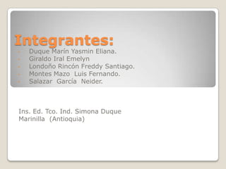 Integrantes:
- Duque Marín Yasmin Eliana.
- Giraldo Iral Emelyn
- Londoño Rincón Freddy Santiago.
- Montes Mazo Luis Fernando.
- Salazar García Neider.
Ins. Ed. Tco. Ind. Simona Duque
Marinilla (Antioquia)
 