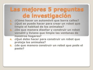 Las mejores 5 preguntas
de investigación
1. ¿Cómo hacer un automóvil que barra calles?
2. ¿Qué se puede hacer para crear un robot que
limpie el habitad de los animales?
3. ¿De que manera diseñar y construir un robot
versátil y liviano que limpie las ventanas de
nuestros hogares?
4. ¿Qué debo hacer para construir un robot que
proteja los animales?
5. ¿de que manera construir un robot que pode el
pasto?
 
