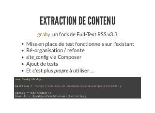 EXTRACTION DE CONTENU
, un fork de Full-Text RSS v3.3graby
Mise en place de test fonctionnels sur l'existant
Ré-organisation / refonte
site_con g via Composer
Ajout de tests
Et c'est plus propre à utiliser ...
use GrabyGraby;
$article = 'http://www.bbc.co.uk/news/world-europe-21936308';
$graby = new Graby();
$result = $graby->fetchContent($article);
 