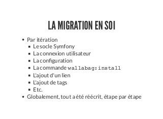 LA MIGRATION EN SOI
Par itération
Le socle Symfony
La connexion utilisateur
La con guration
La commande wallabag:install
L'ajout d'un lien
L'ajout de tags
Etc.
Globalement, tout a été réécrit, étape par étape
 
