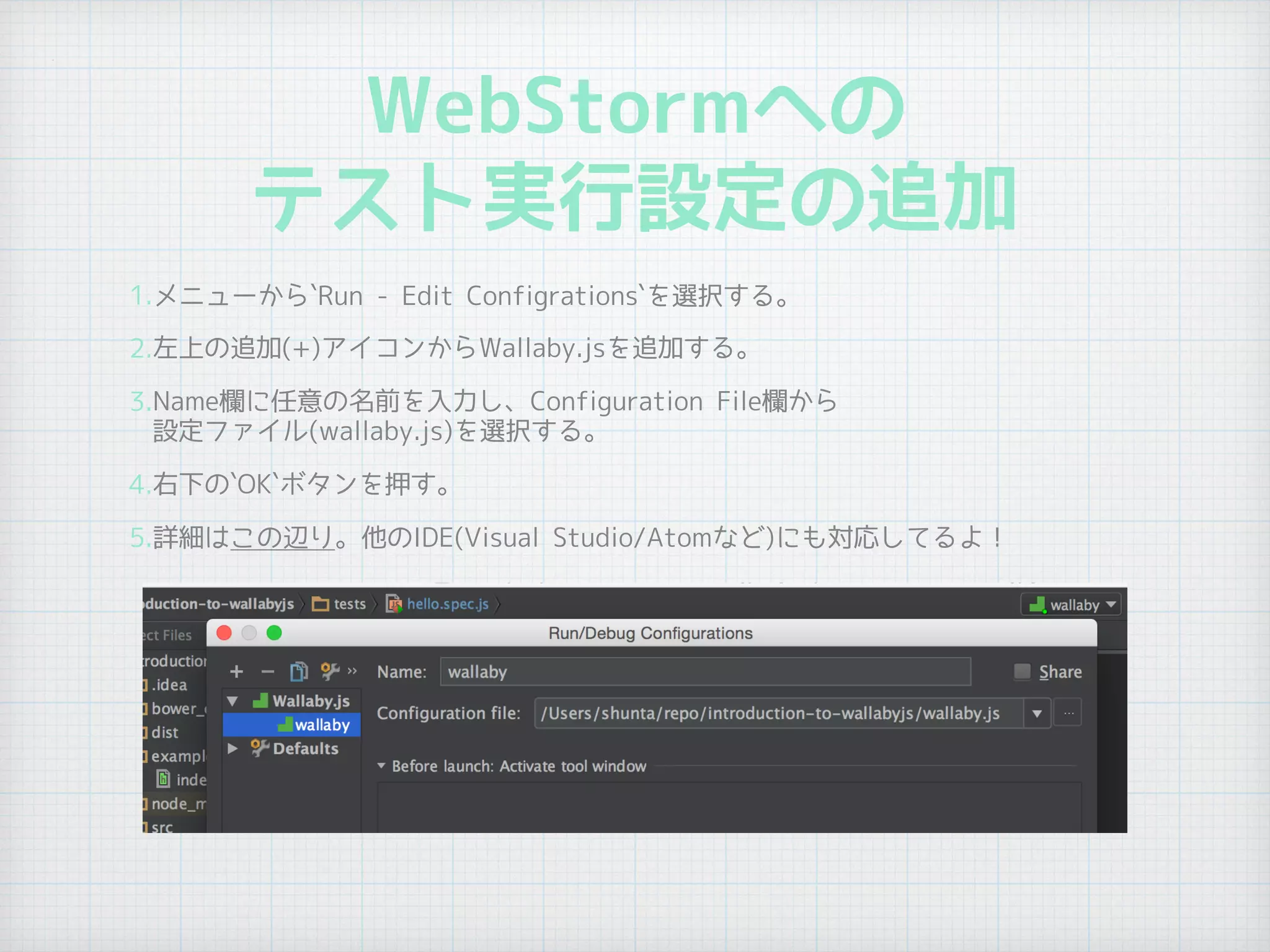WebStormへの
テスト実行設定の追加
1.メニューから`Run - Edit Configrations`を選択する。
2.左上の追加(+)アイコンからWallaby.jsを追加する。
3.Name欄に任意の名前を入力し、Configuration File欄から 
設定ファイル(wallaby.js)を選択する。
4.右下の`OK`ボタンを押す。
5.詳細はこの辺り。他のIDE(Visual Studio/Atomなど)にも対応してるよ！
 