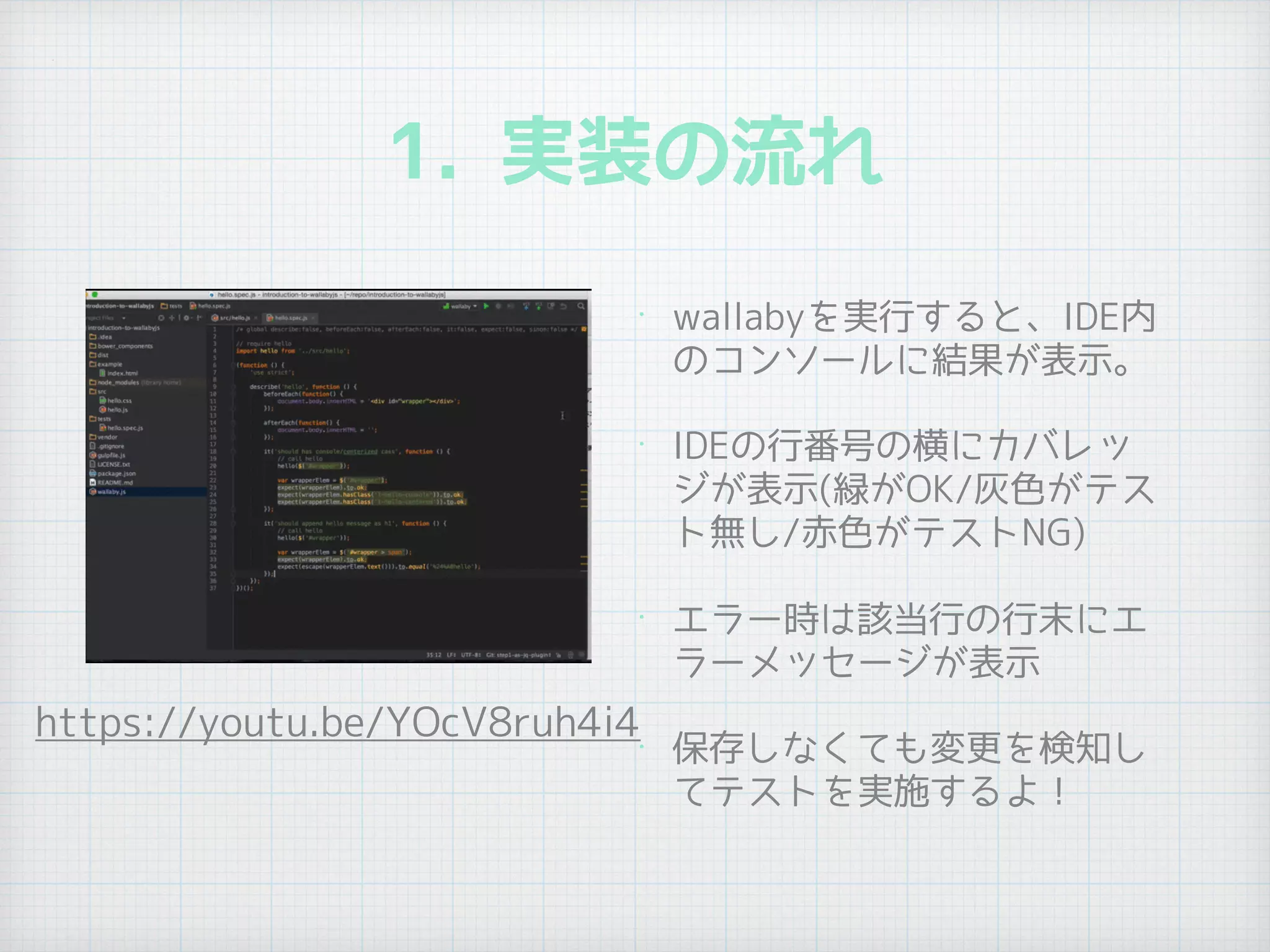 1. 実装の流れ
• wallabyを実行すると、IDE内
のコンソールに結果が表示。
• IDEの行番号の横にカバレッ
ジが表示(緑がOK/灰色がテス
ト無し/赤色がテストNG)
• エラー時は該当行の行末にエ
ラーメッセージが表示
• 保存しなくても変更を検知し
てテストを実施するよ！
https://youtu.be/YOcV8ruh4i4
 