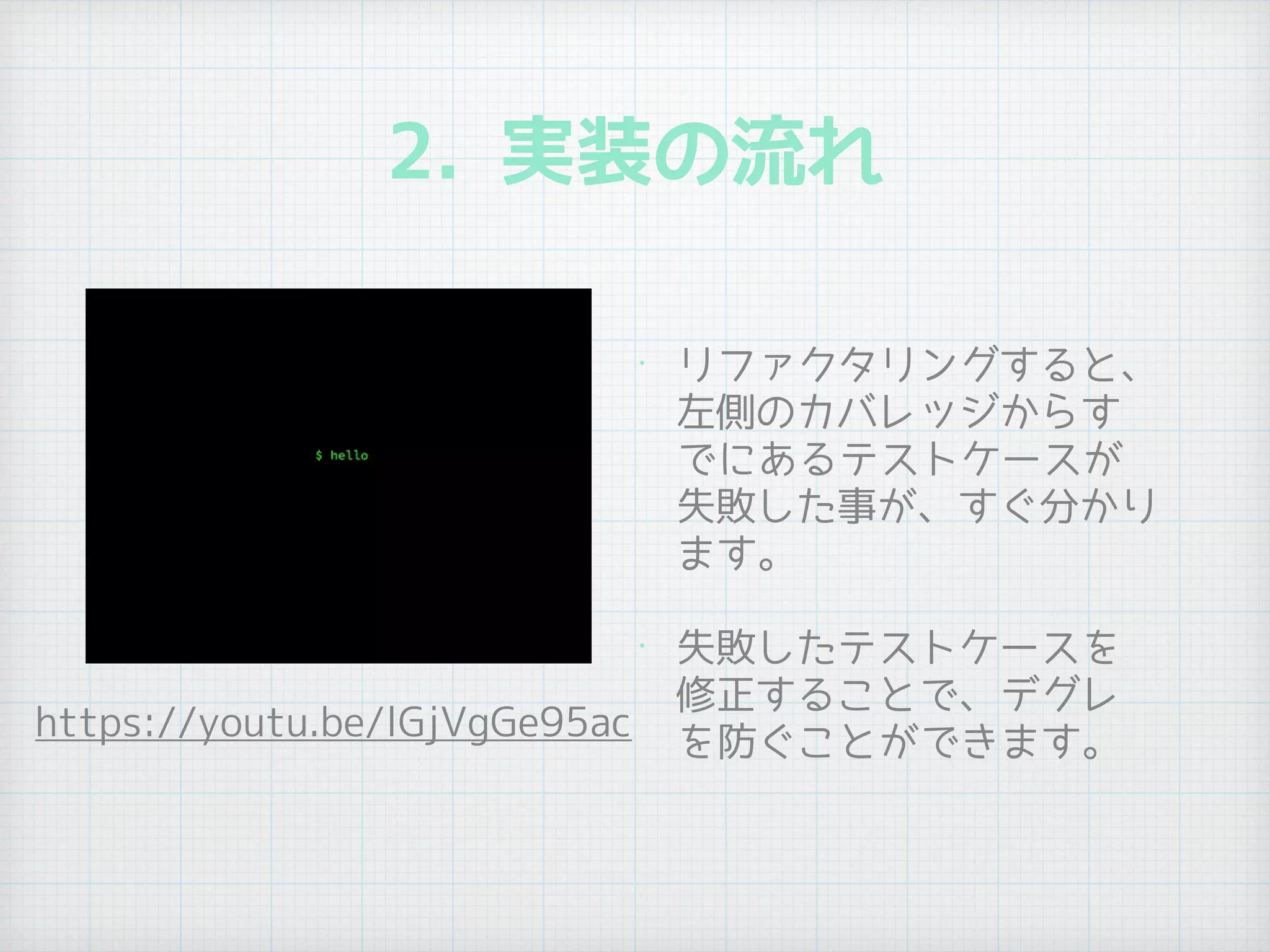 2. 実装の流れ
• リファクタリングすると、
左側のカバレッジからす
でにあるテストケースが
失敗した事が、すぐ分かり
ます。
• 失敗したテストケースを
修正することで、デグレ
を防ぐことができます。
https://youtu.be/lGjVgGe95ac
 