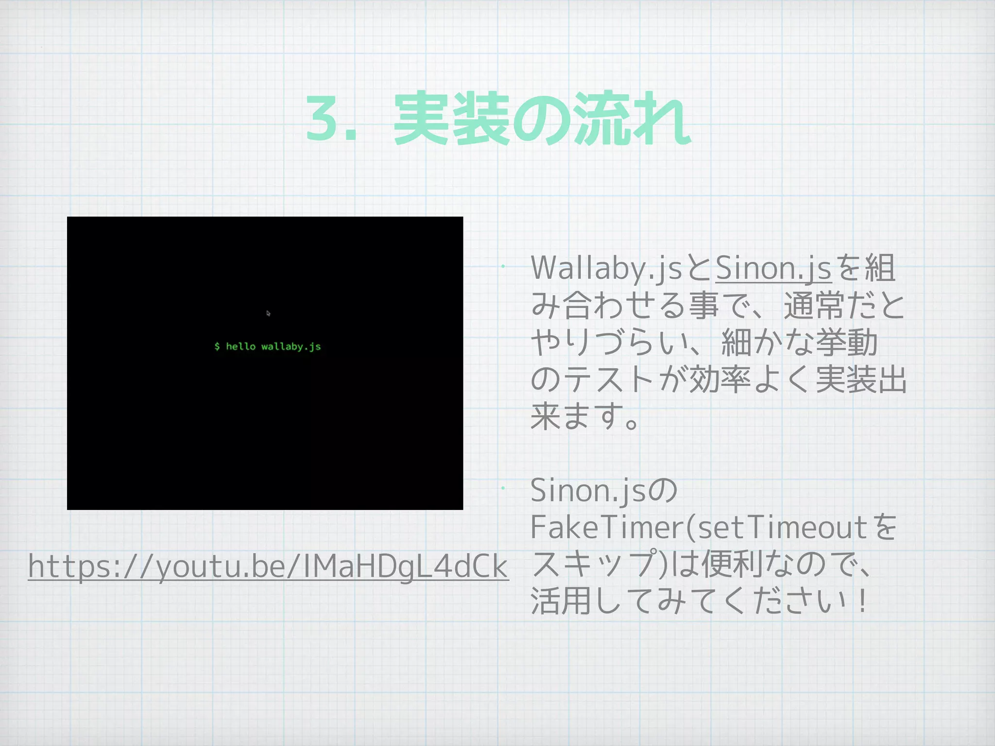 3. 実装の流れ
• Wallaby.jsとSinon.jsを組
み合わせる事で、通常だと
やりづらい、細かな挙動
のテストが効率よく実装出
来ます。
• Sinon.jsの
FakeTimer(setTimeoutを
スキップ)は便利なので、
活用してみてください！
https://youtu.be/IMaHDgL4dCk
 