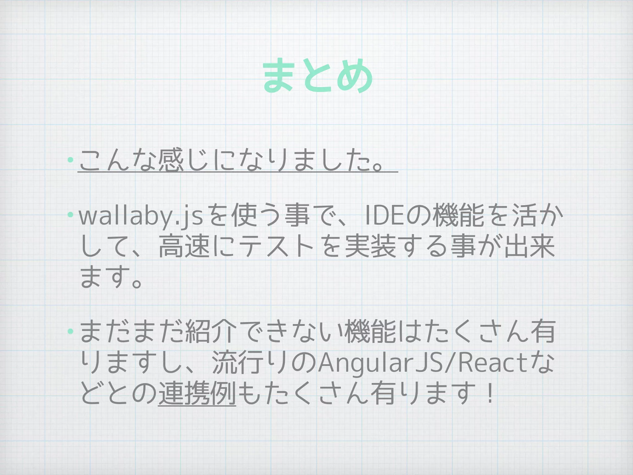 まとめ
•こんな感じになりました。
•wallaby.jsを使う事で、IDEの機能を活か
して、高速にテストを実装する事が出来
ます。
•まだまだ紹介できない機能はたくさん有
りますし、流行りのAngularJS/Reactな
どとの連携例もたくさん有ります！
 