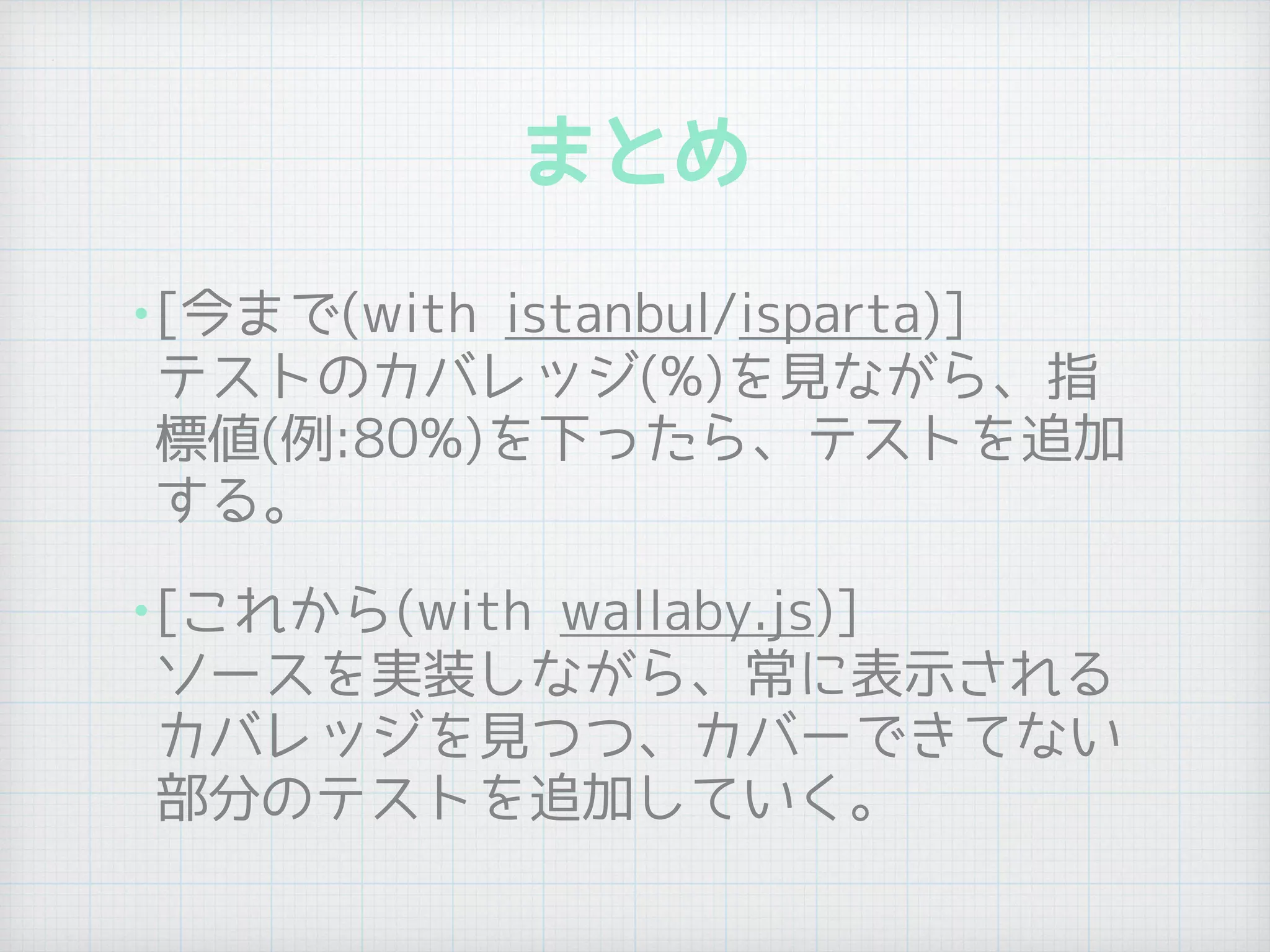 まとめ
•[今まで(with istanbul/isparta)] 
テストのカバレッジ(%)を見ながら、指
標値(例:80%)を下ったら、テストを追加
する。
•[これから(with wallaby.js)] 
ソースを実装しながら、常に表示される
カバレッジを見つつ、カバーできてない
部分のテストを追加していく。
 