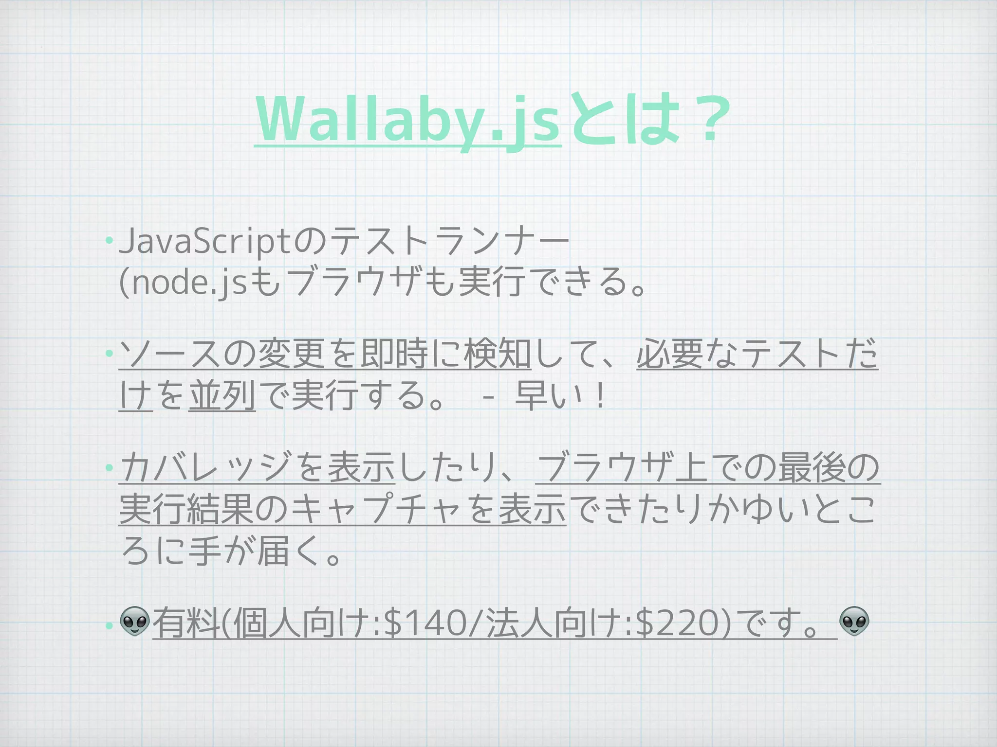 Wallaby.jsとは？
•JavaScriptのテストランナー 
(node.jsもブラウザも実行できる。
•ソースの変更を即時に検知して、必要なテストだ
けを並列で実行する。 - 早い！
•カバレッジを表示したり、ブラウザ上での最後の
実行結果のキャプチャを表示できたりかゆいとこ
ろに手が届く。
• 👽有料(個人向け:$140/法人向け:$220)です。👽
 