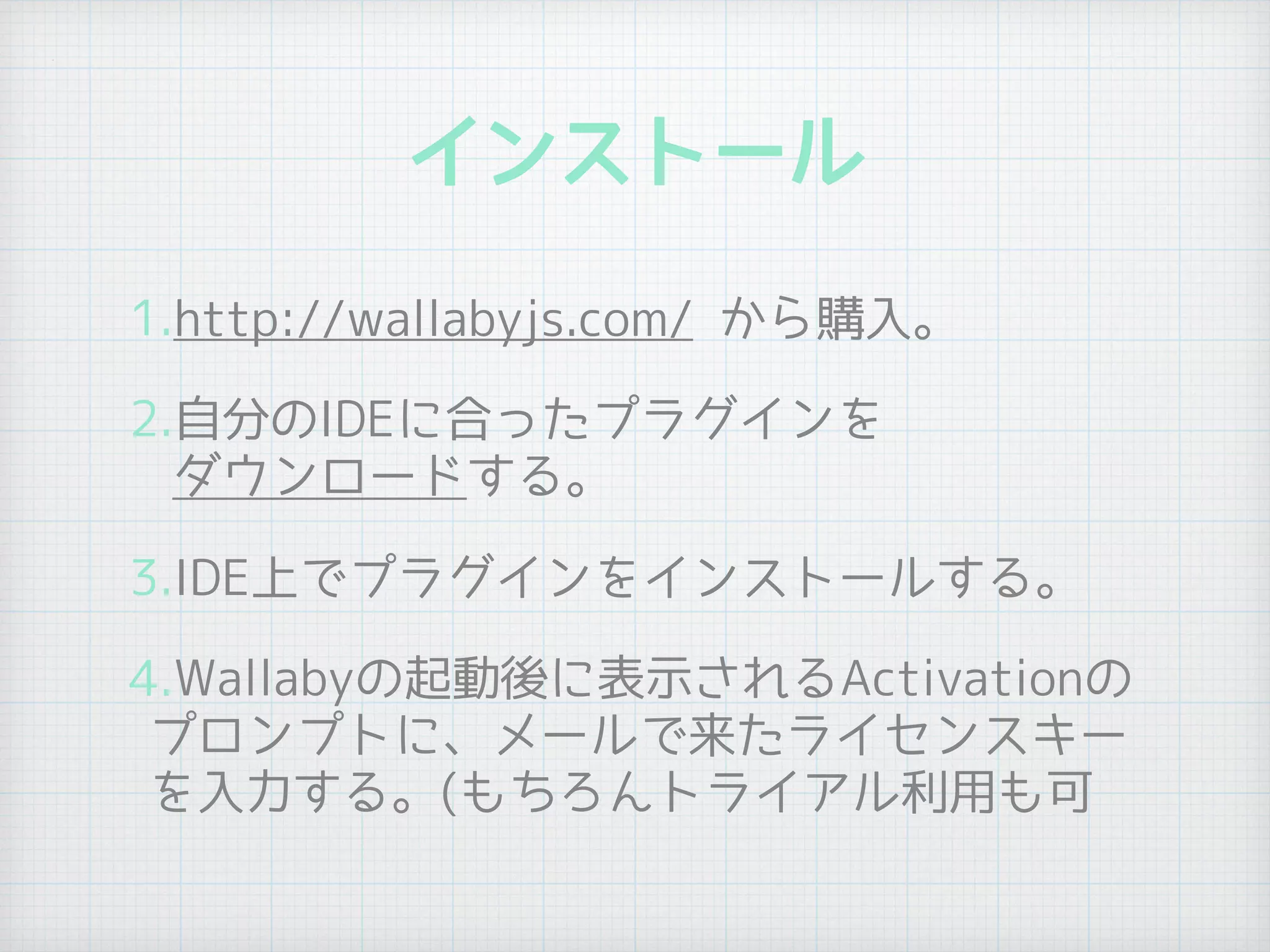 インストール
1.http://wallabyjs.com/ から購入。
2.自分のIDEに合ったプラグインを 
ダウンロードする。
3.IDE上でプラグインをインストールする。
4.Wallabyの起動後に表示されるActivationの
プロンプトに、メールで来たライセンスキー
を入力する。(もちろんトライアル利用も可
 