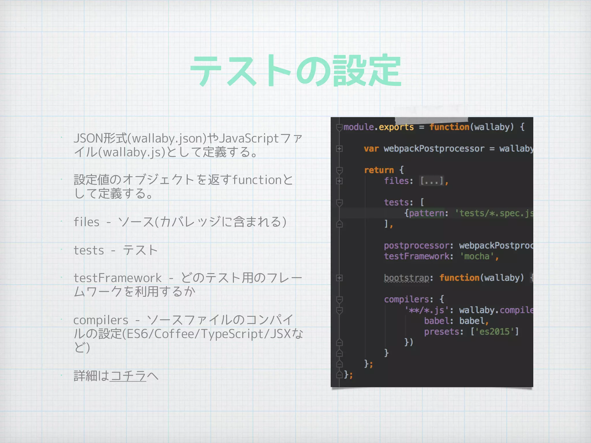 テストの設定
•
JSON形式(wallaby.json)やJavaScriptファ
イル(wallaby.js)として定義する。
• 設定値のオブジェクトを返すfunctionと
して定義する。
• files - ソース(カバレッジに含まれる)
• tests - テスト
• testFramework - どのテスト用のフレー
ムワークを利用するか
• compilers - ソースファイルのコンパイ
ルの設定(ES6/Coffee/TypeScript/JSXな
ど)
• 詳細はコチラへ
 